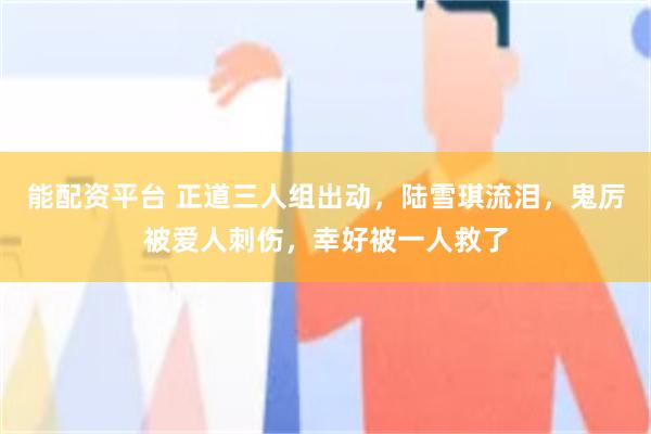能配资平台 正道三人组出动，陆雪琪流泪，鬼厉被爱人刺伤，幸好被一人救了