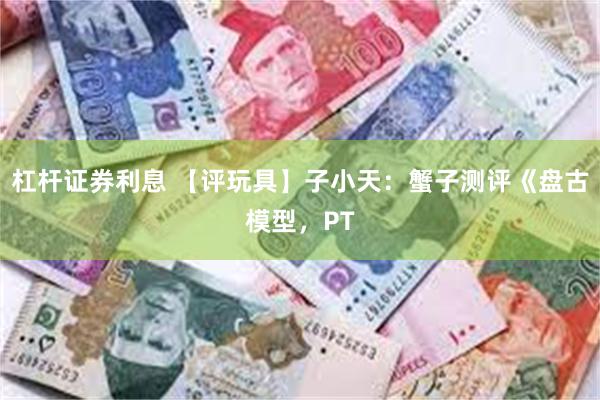 杠杆证券利息 【评玩具】子小天：蟹子测评《盘古模型，PT