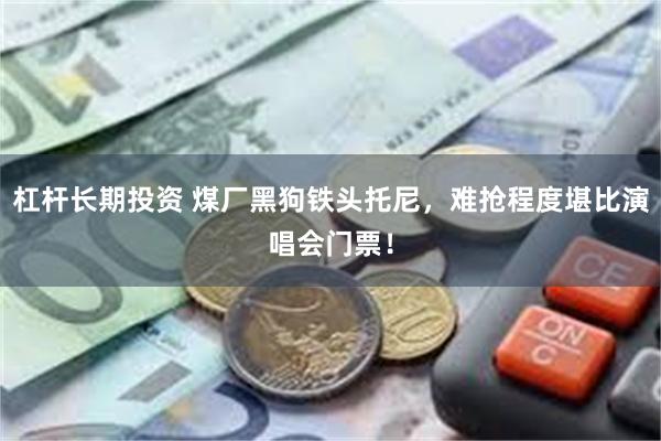 杠杆长期投资 煤厂黑狗铁头托尼，难抢程度堪比演唱会门票！