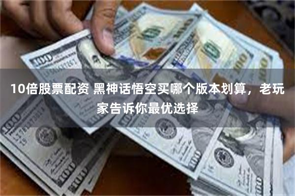 10倍股票配资 黑神话悟空买哪个版本划算，老玩家告诉你最优选择