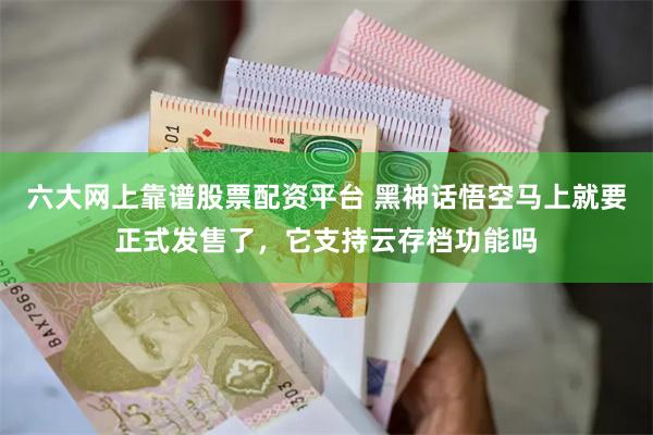 六大网上靠谱股票配资平台 黑神话悟空马上就要正式发售了，它支持云存档功能吗