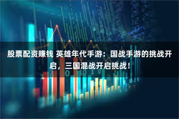 股票配资赚钱 英雄年代手游：国战手游的挑战开启，三国混战开启挑战！