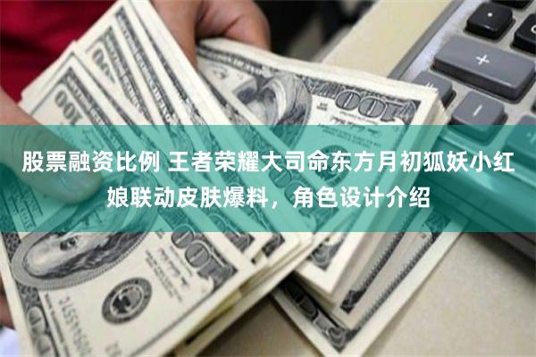 股票融资比例 王者荣耀大司命东方月初狐妖小红娘联动皮肤爆料，角色设计介绍