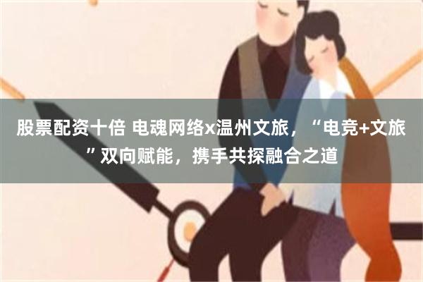 股票配资十倍 电魂网络x温州文旅，“电竞+文旅”双向赋能，携手共探融合之道
