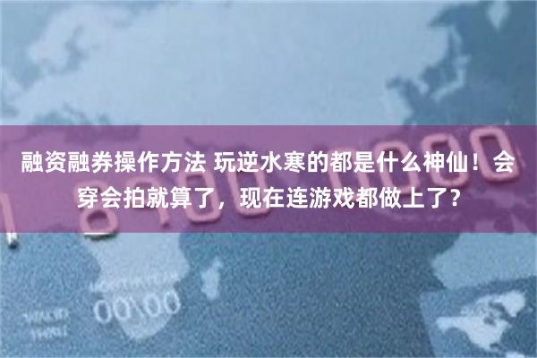 融资融券操作方法 玩逆水寒的都是什么神仙！会穿会拍就算了，现在连游戏都做上了？