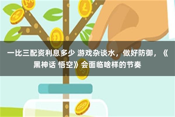 一比三配资利息多少 游戏杂谈水，做好防御，《黑神话 悟空》会面临啥样的节奏