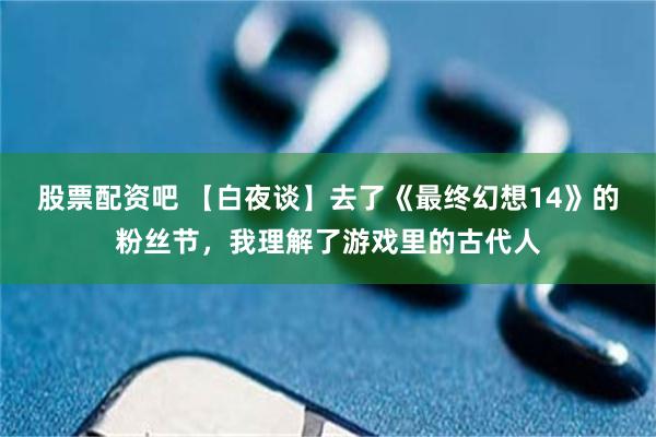 股票配资吧 【白夜谈】去了《最终幻想14》的粉丝节，我理解了游戏里的古代人
