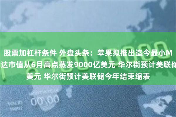 股票加杠杆条件 外盘头条：苹果拟推出迄今最小Mac台式机 英伟达市值从6月高点蒸发9000亿美元 华尔街预计美联储今年结束缩表