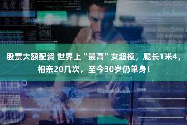 股票大额配资 世界上“最高”女超模，腿长1米4，相亲20几次，至今30岁仍单身！