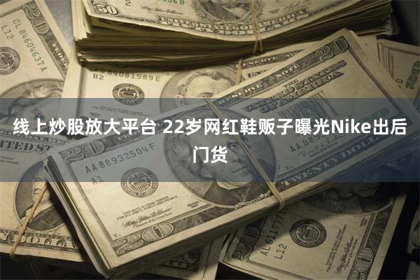 线上炒股放大平台 22岁网红鞋贩子曝光Nike出后门货