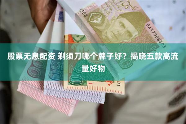 股票无息配资 剃须刀哪个牌子好？揭晓五款高流量好物