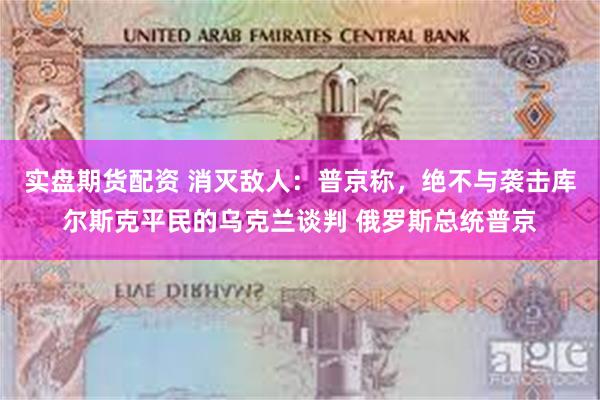 实盘期货配资 消灭敌人：普京称，绝不与袭击库尔斯克平民的乌克兰谈判 俄罗斯总统普京