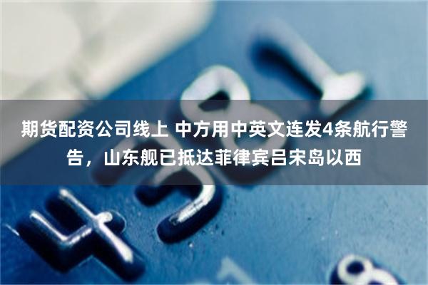 期货配资公司线上 中方用中英文连发4条航行警告，山东舰已抵达菲律宾吕宋岛以西