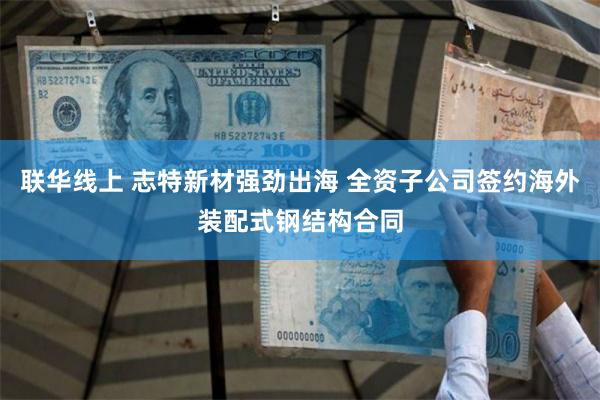 联华线上 志特新材强劲出海 全资子公司签约海外装配式钢结构合同
