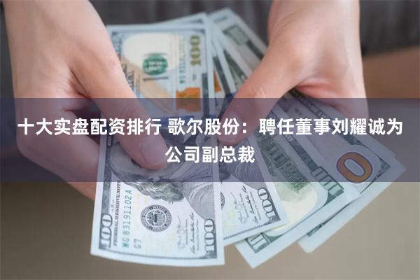 十大实盘配资排行 歌尔股份：聘任董事刘耀诚为公司副总裁