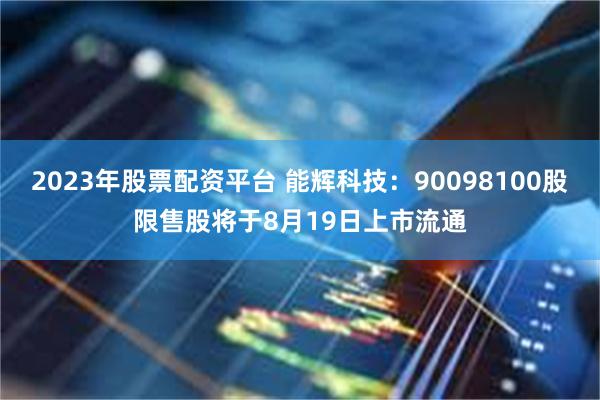 2023年股票配资平台 能辉科技：90098100股限售股将于8月19日上市流通