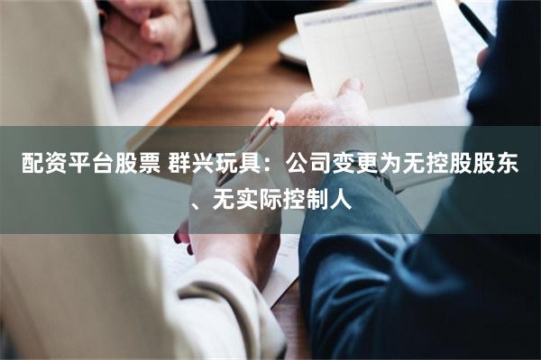 配资平台股票 群兴玩具：公司变更为无控股股东、无实际控制人