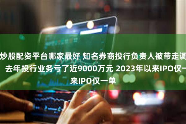 炒股配资平台哪家最好 知名券商投行负责人被带走调查！去年投行业务亏了近9000万元 2023年以来IPO仅一单