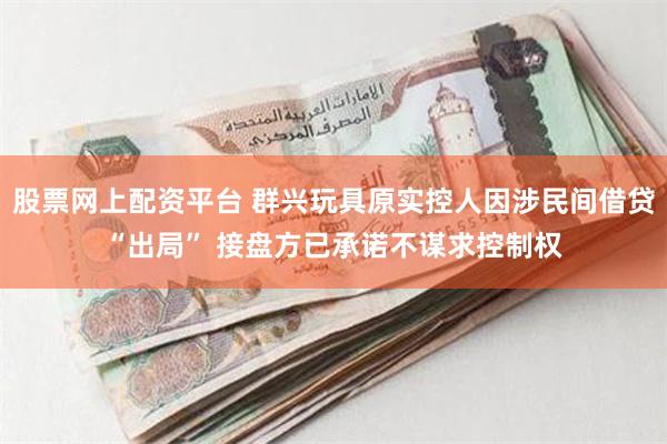 股票网上配资平台 群兴玩具原实控人因涉民间借贷“出局” 接盘方已承诺不谋求控制权