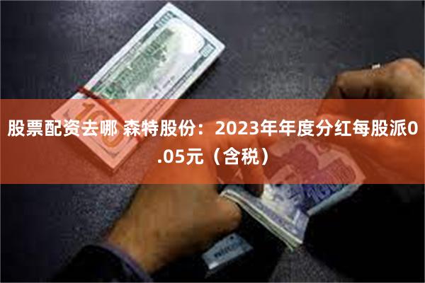 股票配资去哪 森特股份：2023年年度分红每股派0.05元（含税）