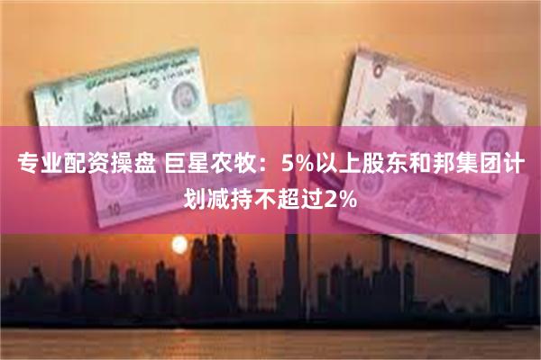 专业配资操盘 巨星农牧：5%以上股东和邦集团计划减持不超过2%