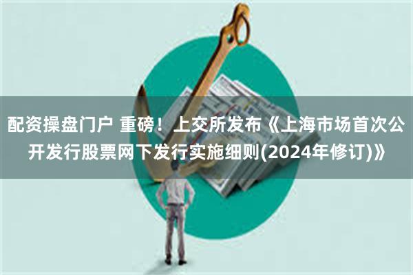 配资操盘门户 重磅！上交所发布《上海市场首次公开发行股票网下发行实施细则(2024年修订)》