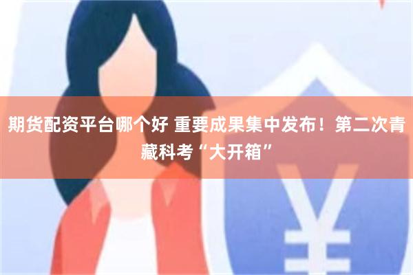 期货配资平台哪个好 重要成果集中发布！第二次青藏科考“大开箱”