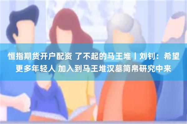 恒指期货开户配资 了不起的马王堆丨刘钊：希望更多年轻人 加入到马王堆汉墓简帛研究中来