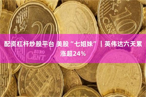 配资杠杆炒股平台 美股“七姐妹”｜英伟达六天累涨超24%