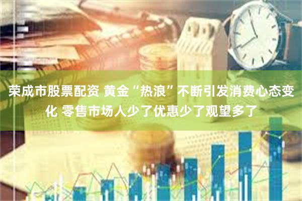 荣成市股票配资 黄金“热浪”不断引发消费心态变化 零售市场人少了优惠少了观望多了