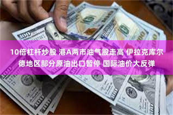 10倍杠杆炒股 港A两市油气股走高 伊拉克库尔德地区部分原油出口暂停 国际油价大反弹