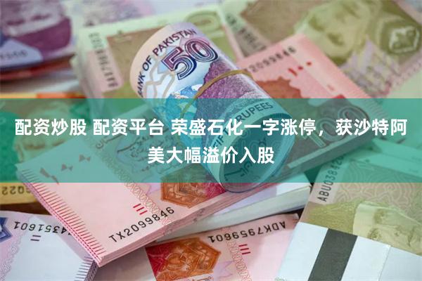 配资炒股 配资平台 荣盛石化一字涨停，获沙特阿美大幅溢价入股