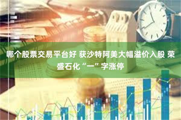 哪个股票交易平台好 获沙特阿美大幅溢价入股 荣盛石化“一”字涨停
