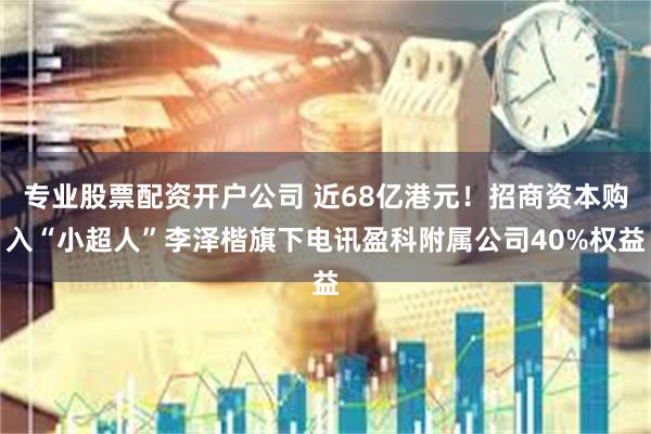 专业股票配资开户公司 近68亿港元！招商资本购入“小超人”李泽楷旗下电讯盈科附属公司40%权益