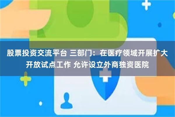 股票投资交流平台 三部门：在医疗领域开展扩大开放试点工作 允许设立外商独资医院