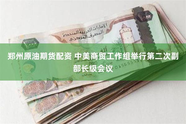 郑州原油期货配资 中美商贸工作组举行第二次副部长级会议