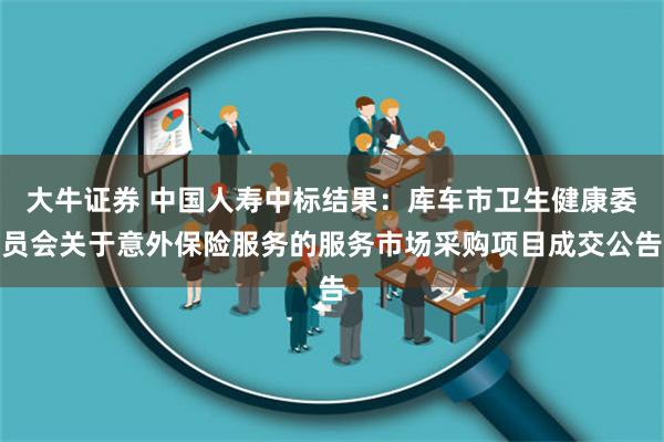 大牛证券 中国人寿中标结果：库车市卫生健康委员会关于意外保险服务的服务市场采购项目成交公告