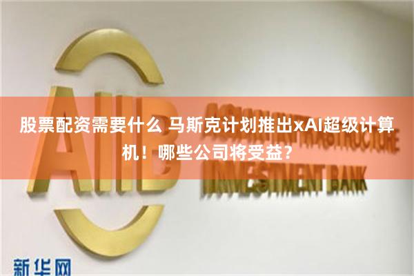 股票配资需要什么 马斯克计划推出xAI超级计算机！哪些公司将受益？