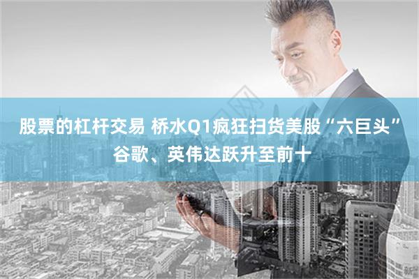 股票的杠杆交易 桥水Q1疯狂扫货美股“六巨头” 谷歌、英伟达跃升至前十