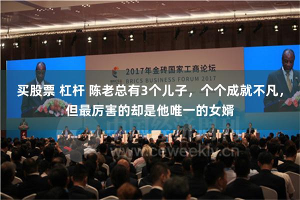 买股票 杠杆 陈老总有3个儿子，个个成就不凡，但最厉害的却是他唯一的女婿