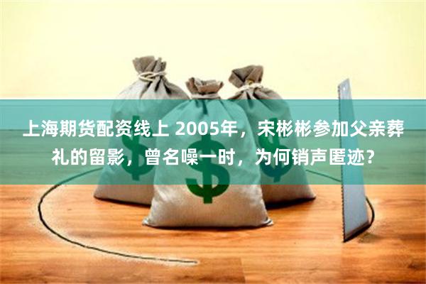 上海期货配资线上 2005年，宋彬彬参加父亲葬礼的留影，曾名噪一时，为何销声匿迹？