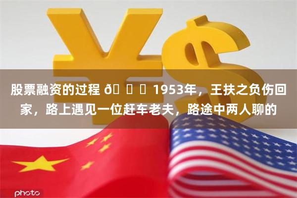 股票融资的过程 🌞1953年，王扶之负伤回家，路上遇见一位赶车老夫，路途中两人聊的