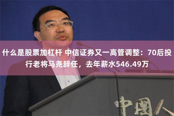什么是股票加杠杆 中信证券又一高管调整：70后投行老将马尧辞任，去年薪水546.49万