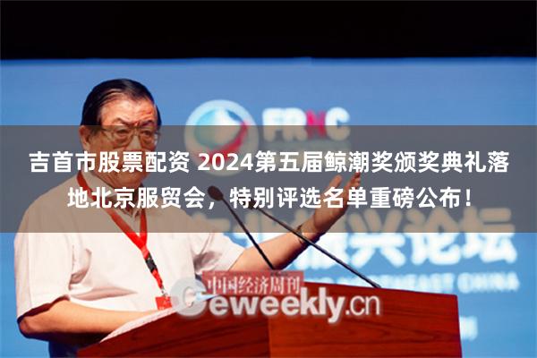 吉首市股票配资 2024第五届鲸潮奖颁奖典礼落地北京服贸会，特别评选名单重磅公布！