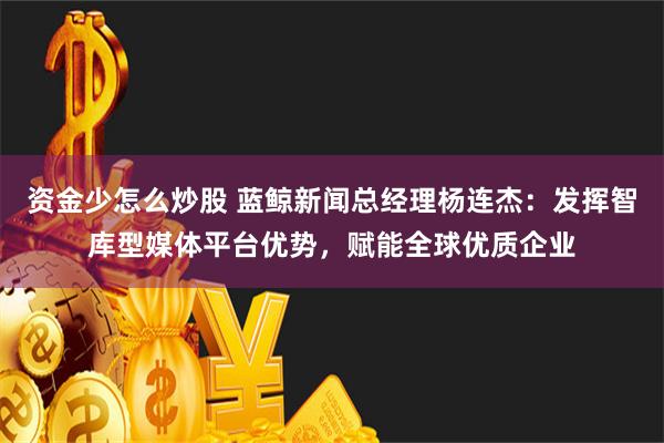 资金少怎么炒股 蓝鲸新闻总经理杨连杰：发挥智库型媒体平台优势，赋能全球优质企业
