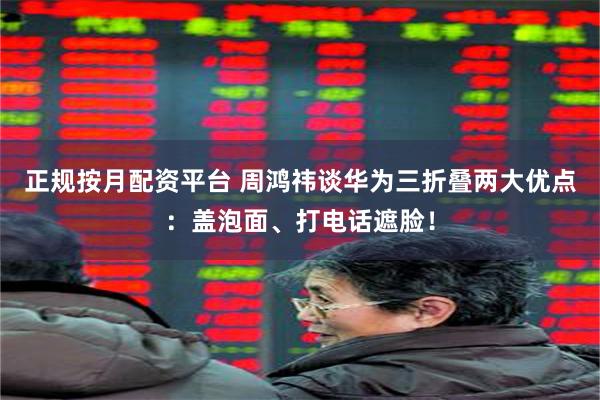 正规按月配资平台 周鸿祎谈华为三折叠两大优点：盖泡面、打电话遮脸！