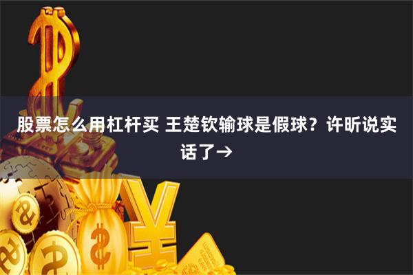股票怎么用杠杆买 王楚钦输球是假球？许昕说实话了→