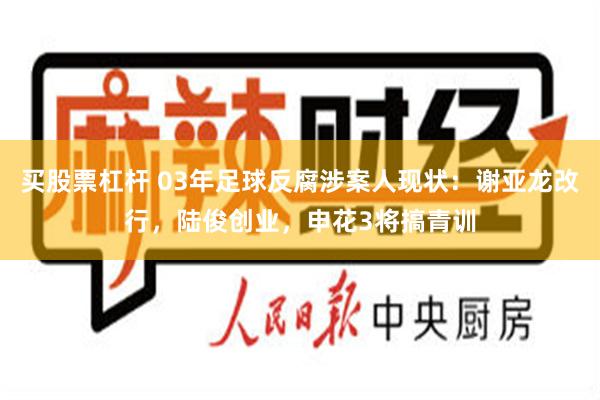 买股票杠杆 03年足球反腐涉案人现状：谢亚龙改行，陆俊创业，申花3将搞青训