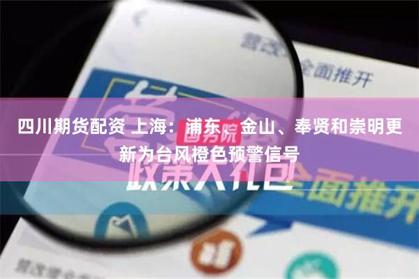 四川期货配资 上海：浦东、金山、奉贤和崇明更新为台风橙色预警信号
