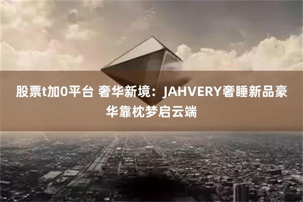 股票t加0平台 奢华新境：JAHVERY奢睡新品豪华靠枕梦启云端